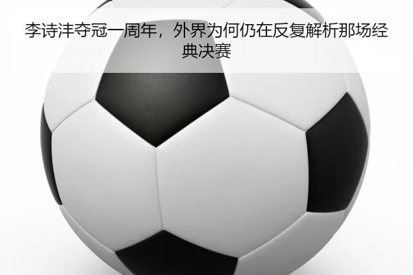 李诗沣夺冠一周年，外界为何仍在反复解析那场经典决赛