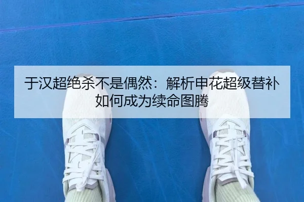 于汉超绝杀不是偶然：解析申花超级替补如何成为续命图腾
